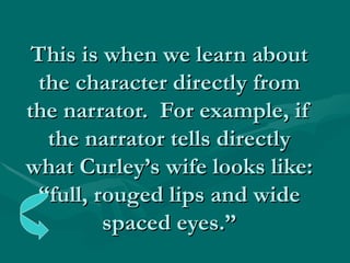 This is when we learn about the character directly from the narrator.  For example, if the narrator tells directly what Curley’s wife looks like: “full, rouged lips and wide spaced eyes.” 