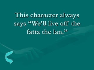 This character always says “We’ll live off the fatta the lan.” 