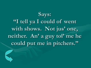 Says: “I tell ya I could of went with shows.  Not jus’ one, neither.  An’ a guy tol’ me he could put me in pitchers.” 