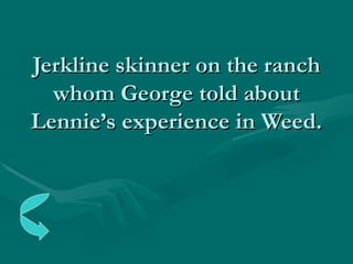 Jerkline skinner on the ranch whom George told about Lennie’s experience in Weed. 