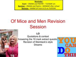 Of Mice and Men Revision
Session
LO
Quotations & context
Answering the 10 mark extract question
Revision of Steinbeck’s style
Dreams
Reminder:
Exam – OMAM and POETRY – TUESDAY am
Revision – OMAM and Poetry – MONDAY after school
Revision – WARM UP from 8.15 on TUESDAY
 