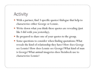 Activity
 With a partner, find 3 specific quotes/dialogue that help to
 characterize either George or Lennie.
 Write down what you think these quotes are revealing (just
 like I did with you yesterday)
                     yesterday).
 Be prepared to share one of your quotes to the group.
 Some questions to consider when finding quotations: What
 reveals the kind of relationship they have? How does George
 see Lennie? How does Lennie see George? What kind of man
 is George? What animal imageries does Steinbeck use to
 characterize Lennie?
 