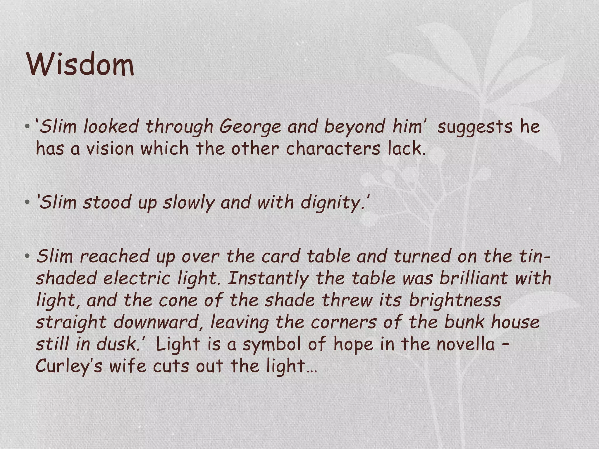 Wisdom
• ‘Slim looked through George and beyond him’ suggests he
has a vision which the other characters lack.
• ‘Slim stood up slowly and with dignity.’
• Slim reached up over the card table and turned on the tin-
shaded electric light. Instantly the table was brilliant with
light, and the cone of the shade threw its brightness
straight downward, leaving the corners of the bunk house
still in dusk.’ Light is a symbol of hope in the novella –
Curley’s wife cuts out the light…
 
