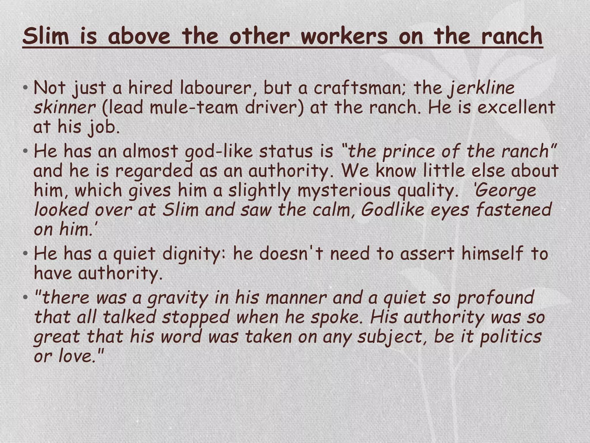 Slim is above the other workers on the ranch
• Not just a hired labourer, but a craftsman; the jerkline
skinner (lead mule-team driver) at the ranch. He is excellent
at his job.
• He has an almost god-like status is “the prince of the ranch”
and he is regarded as an authority. We know little else about
him, which gives him a slightly mysterious quality. ‘George
looked over at Slim and saw the calm, Godlike eyes fastened
on him.’
• He has a quiet dignity: he doesn't need to assert himself to
have authority.
• "there was a gravity in his manner and a quiet so profound
that all talked stopped when he spoke. His authority was so
great that his word was taken on any subject, be it politics
or love."
 