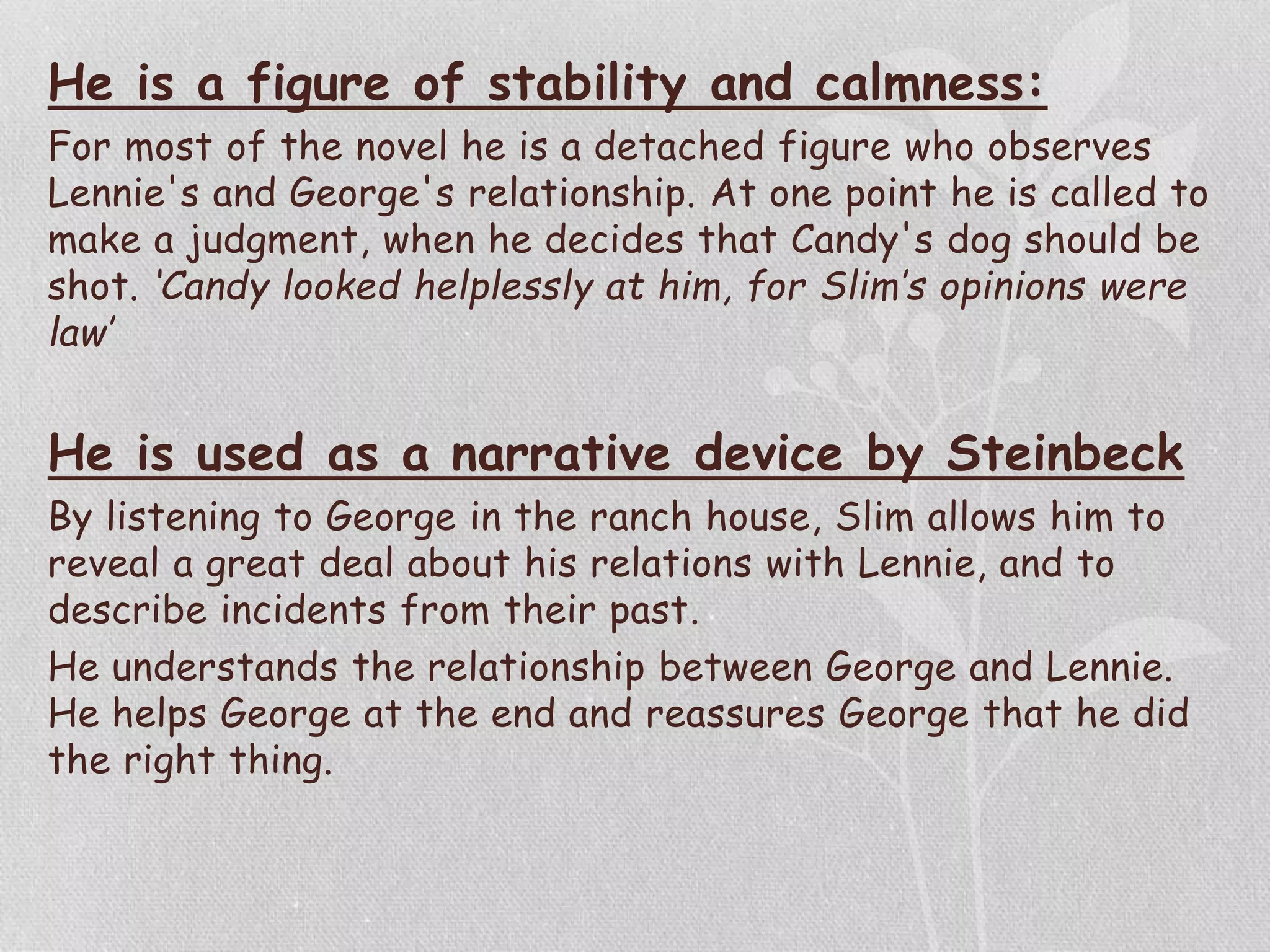 He is a figure of stability and calmness:
For most of the novel he is a detached figure who observes
Lennie's and George's relationship. At one point he is called to
make a judgment, when he decides that Candy's dog should be
shot. ‘Candy looked helplessly at him, for Slim’s opinions were
law’
He is used as a narrative device by Steinbeck
By listening to George in the ranch house, Slim allows him to
reveal a great deal about his relations with Lennie, and to
describe incidents from their past.
He understands the relationship between George and Lennie.
He helps George at the end and reassures George that he did
the right thing.
 