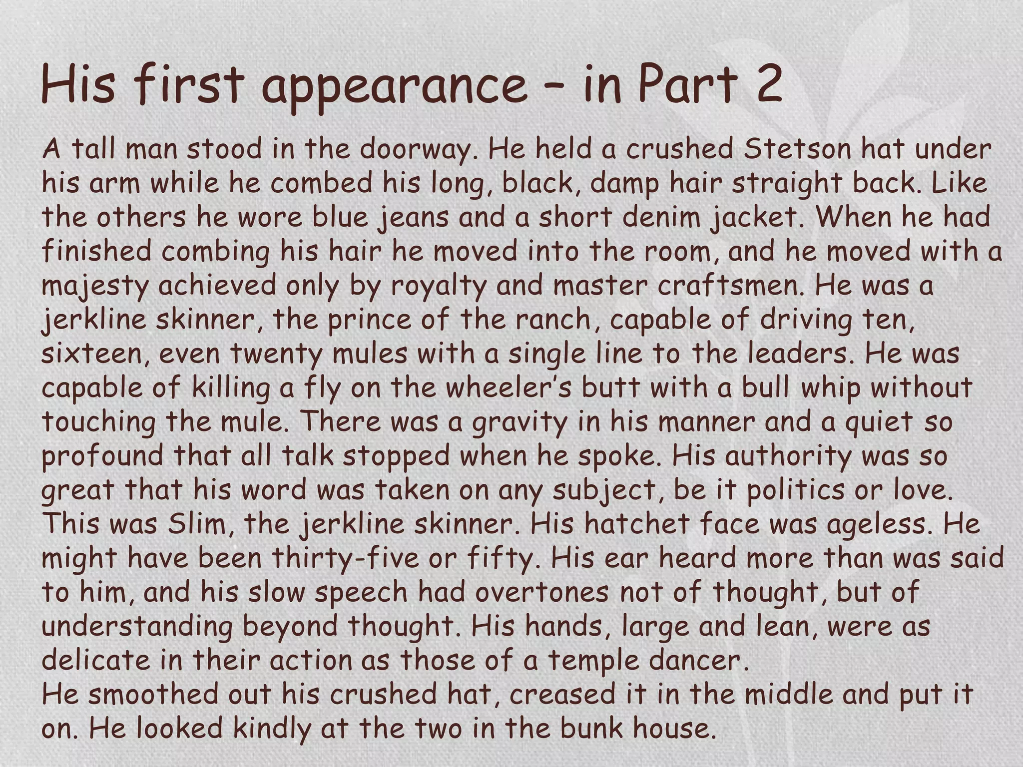 His first appearance – in Part 2
A tall man stood in the doorway. He held a crushed Stetson hat under
his arm while he combed his long, black, damp hair straight back. Like
the others he wore blue jeans and a short denim jacket. When he had
finished combing his hair he moved into the room, and he moved with a
majesty achieved only by royalty and master craftsmen. He was a
jerkline skinner, the prince of the ranch, capable of driving ten,
sixteen, even twenty mules with a single line to the leaders. He was
capable of killing a fly on the wheeler’s butt with a bull whip without
touching the mule. There was a gravity in his manner and a quiet so
profound that all talk stopped when he spoke. His authority was so
great that his word was taken on any subject, be it politics or love.
This was Slim, the jerkline skinner. His hatchet face was ageless. He
might have been thirty-five or fifty. His ear heard more than was said
to him, and his slow speech had overtones not of thought, but of
understanding beyond thought. His hands, large and lean, were as
delicate in their action as those of a temple dancer.
He smoothed out his crushed hat, creased it in the middle and put it
on. He looked kindly at the two in the bunk house.
 