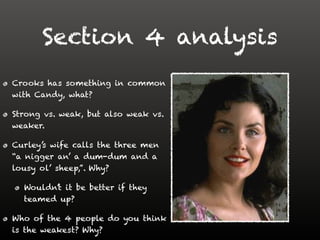 Section 4 analysis
Crooks has something in common
with Candy, what?
Strong vs. weak, but also weak vs.
weaker.
Curley’s wife calls the three men
“a nigger an’ a dum-dum and a
lousy ol’ sheep,”. Why?
Wouldn’t it be better if they
teamed up?
Who of the 4 people do you think
is the weakest? Why?
 
