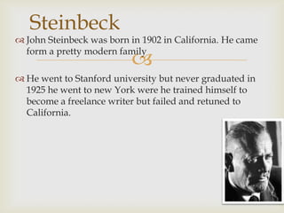 Steinbeck

 John Steinbeck was born in 1902 in California. He came
form a pretty modern family



 He went to Stanford university but never graduated in
1925 he went to new York were he trained himself to
become a freelance writer but failed and retuned to
California.

 