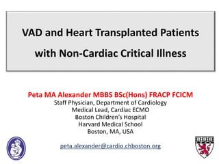 VAD and Heart Transplanted Patients
with Non-Cardiac Critical Illness
Peta MA Alexander MBBS BSc(Hons) FRACP FCICM
Staff Physician, Department of Cardiology
Medical Lead, Cardiac ECMO
Boston Children’s Hospital
Harvard Medical School
Boston, MA, USA
peta.alexander@cardio.chboston.org
 