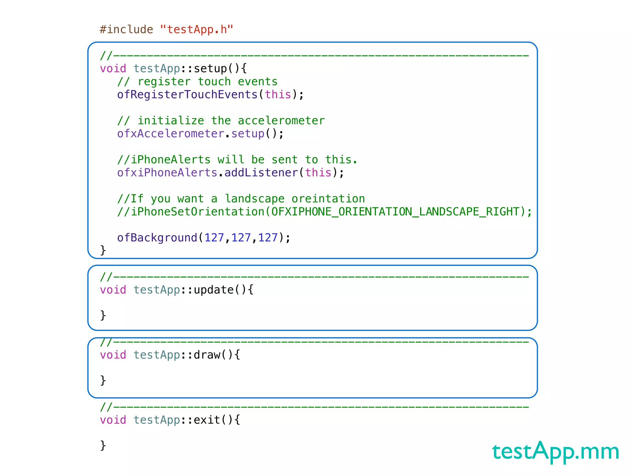 #include "testApp.h"

//--------------------------------------------------------------
void testApp::setup(){!
! // register touch events
! ofRegisterTouchEvents(this);
!
! // initialize the accelerometer
! ofxAccelerometer.setup();
!
! //iPhoneAlerts will be sent to this.
! ofxiPhoneAlerts.addListener(this);
!
! //If you want a landscape oreintation
! //iPhoneSetOrientation(OFXIPHONE_ORIENTATION_LANDSCAPE_RIGHT);
!
! ofBackground(127,127,127);
}

//--------------------------------------------------------------
void testApp::update(){

}

//--------------------------------------------------------------
void testApp::draw(){
!
}

//--------------------------------------------------------------
void testApp::exit(){

}
                                                          testApp.mm
 