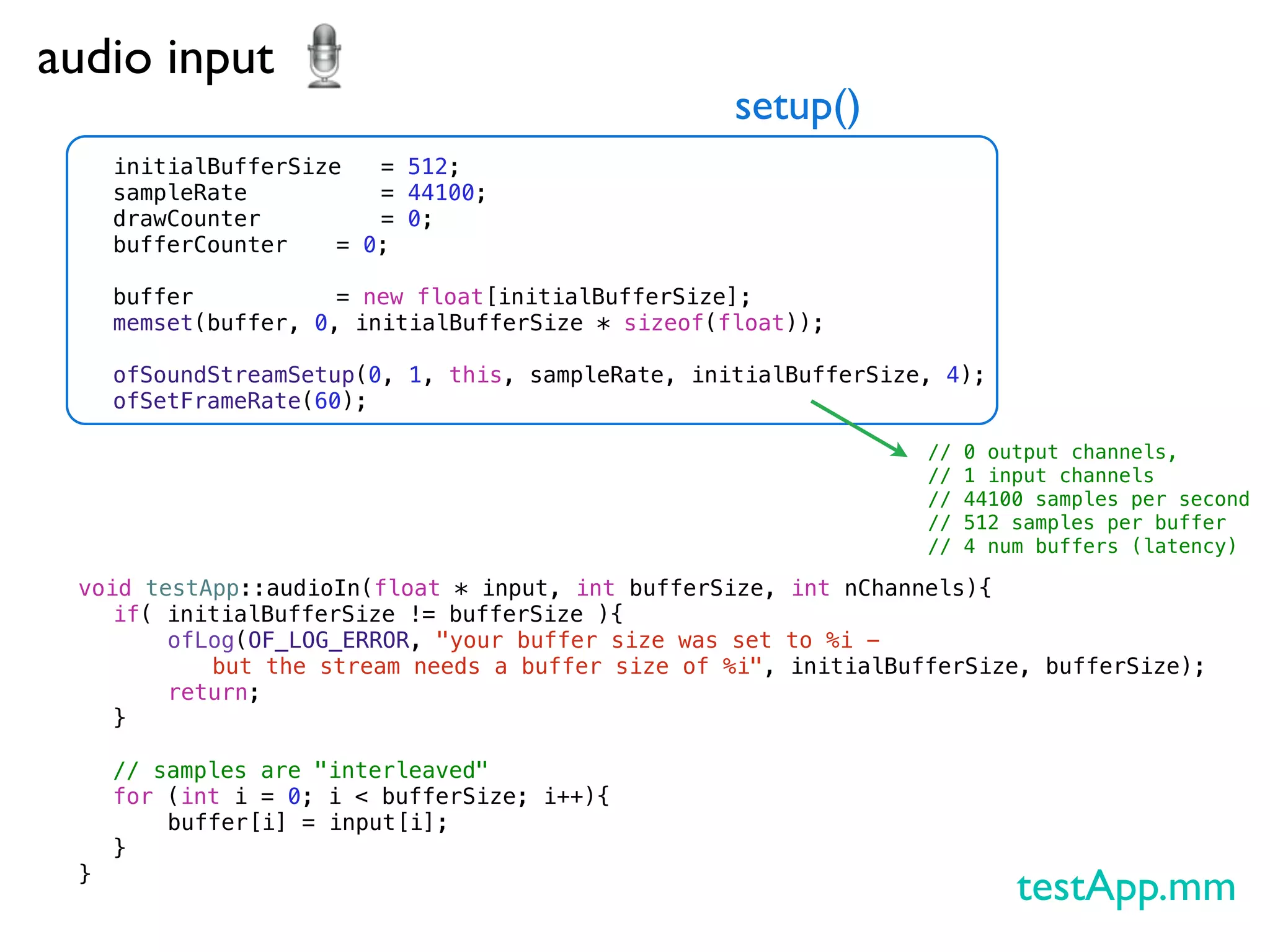 audio input
                                                 setup()
   initialBufferSize ! = 512;
   sampleRate ! ! ! = 44100;
   drawCounter! ! ! = 0;
   bufferCounter!
                ! = 0;
   !
   buffer!! ! ! = new float[initialBufferSize];
   memset(buffer, 0, initialBufferSize * sizeof(float));
   !
   ofSoundStreamSetup(0, 1, this, sampleRate, initialBufferSize, 4);
   ofSetFrameRate(60);

                                                                //   0 output channels,
                                                                //   1 input channels
                                                                //   44100 samples per second
                                                                //   512 samples per buffer
                                                                //   4 num buffers (latency)

 void testApp::audioIn(float * input, int bufferSize, int nChannels){
 ! if( initialBufferSize != bufferSize ){
 ! !    ofLog(OF_LOG_ERROR, "your buffer size was set to %i -
           but the stream needs a buffer size of %i", initialBufferSize, bufferSize);
 ! !    return;
 ! }!
 !
 ! // samples are "interleaved"
 ! for (int i = 0; i < bufferSize; i++){
 ! !    buffer[i] = input[i];
 ! }
 }
                                                                         testApp.mm
 