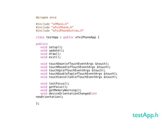 #pragma once

#include "ofMain.h"
#include "ofxiPhone.h"
#include "ofxiPhoneExtras.h"

class testApp : public ofxiPhoneApp {
!
public:
! void setup();
! void update();
! void draw();
! void exit();
!
! void touchDown(ofTouchEventArgs &touch);
! void touchMoved(ofTouchEventArgs &touch);
! void touchUp(ofTouchEventArgs &touch);
! void touchDoubleTap(ofTouchEventArgs &touch);
! void touchCancelled(ofTouchEventArgs &touch);

! void lostFocus();
! void gotFocus();
! void gotMemoryWarning();
! void deviceOrientationChanged(int
newOrientation);

};



                                                  testApp.h
 