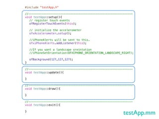 #include "testApp.h"

//--------------------------------------------------------------
void testApp::setup(){!
! // register touch events
! ofRegisterTouchEvents(this);
!
! // initialize the accelerometer
! ofxAccelerometer.setup();
!
! //iPhoneAlerts will be sent to this.
! ofxiPhoneAlerts.addListener(this);
!
! //If you want a landscape oreintation
! //iPhoneSetOrientation(OFXIPHONE_ORIENTATION_LANDSCAPE_RIGHT);
!
! ofBackground(127,127,127);
}

//--------------------------------------------------------------
void testApp::update(){

}

//--------------------------------------------------------------
void testApp::draw(){
!
}

//--------------------------------------------------------------
void testApp::exit(){

}
                                                          testApp.mm
 
