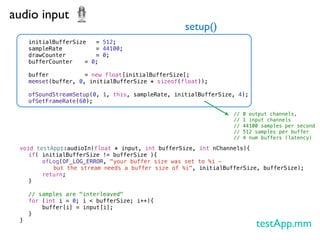 audio input
                                                 setup()
   initialBufferSize ! = 512;
   sampleRate ! ! ! = 44100;
   drawCounter! ! ! = 0;
   bufferCounter!
                ! = 0;
   !
   buffer!! ! ! = new float[initialBufferSize];
   memset(buffer, 0, initialBufferSize * sizeof(float));
   !
   ofSoundStreamSetup(0, 1, this, sampleRate, initialBufferSize, 4);
   ofSetFrameRate(60);

                                                                //   0 output channels,
                                                                //   1 input channels
                                                                //   44100 samples per second
                                                                //   512 samples per buffer
                                                                //   4 num buffers (latency)

 void testApp::audioIn(float * input, int bufferSize, int nChannels){
 ! if( initialBufferSize != bufferSize ){
 ! !    ofLog(OF_LOG_ERROR, "your buffer size was set to %i -
           but the stream needs a buffer size of %i", initialBufferSize, bufferSize);
 ! !    return;
 ! }!
 !
 ! // samples are "interleaved"
 ! for (int i = 0; i < bufferSize; i++){
 ! !    buffer[i] = input[i];
 ! }
 }
                                                                         testApp.mm
 