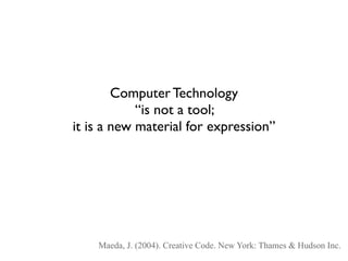 Computer Technology
            “is not a tool;
it is a new material for expression”




    Maeda, J. (2004). Creative Code. New York: Thames & Hudson Inc.
 