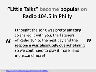 ”Little Talks” become popular on
Radio 104.5 in Philly
Source: http://www.radio1045.com/pages/johnny.html?article=9489997
...