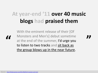 At year-end ‘11 over 40 music
blogs had praised them
With the eminent release of their [Of
Monsters and Men’s] debut somet...