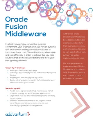 In a fast-moving highly competitive business
environment, your organization should remain dynamic
with extension of existing business procedures or
formation of new ones. The real test is to deliver more,
and cost efficiently. In order to achieve this, you need
solutions that are flexible, predictable and meet your
ever-growing demands.
Addvantum offers
Oracle Fusion Middleware
based solutions to enable
organizations to extend
their business processes,
evolve, be connected, and
remain agile. It offers both
advisory as well as
implementation services.
Our vast experience in
implementation of Fusion
Middleware, in addition to
SOA Suite and its various
components, adds to our
proficiency in this area.
Today’s Top IT Challenges
Keeping pace with growth and change
Delivering a Business Intelligence and Performance Management
Strategy
Mitigating risks and complying with regulations
Dealing with organized crime, identity theft, intellectual property
theft and constant global threats
We Assist you with
Flexible business processes that help meet changing market
conditions providing you with SOA-based agile solutions
Organization-wide real-time business intelligence for enhancing
decision making
Enhanced ownership experience by reducing total cost of
ownership, decreasing implementation time and cost,
streamlining upgrades and curtailing idle time
Oracle
Fusion
Middleware
 