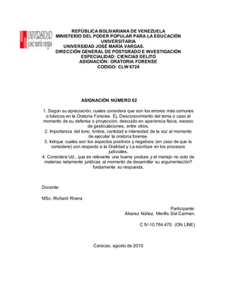 REPÚBLICA BOLIVARIANA DE VENEZUELA
MINISTERIO DEL PODER POPULAR PARA LA EDUCACIÓN
UNIVERSITARIA
UNIVERSIDAD JOSÉ MARÍA VARGAS.
DIRECCIÓN GENERAL DE POSTGRADO E INVESTIGACIÓN
ESPECIALIDAD: CIENCIAS DELITO
ASIGNACIÓN: ORATORIA FORENSE
CODIGO: CLW 6724
ASIGNACIÓN NÚMERO 02
1. Según su apreciación, cuales considera que son los errores más comunes
o básicos en la Oratoria Forense. Ej. Desconocimiento del tema o caso al
momento de su defensa o proyección, descuido en apariencia física, exceso
de gesticulaciones, entre otros.
2. Importancia del tono, timbre, cantidad e intensidad de la voz al momento
de ejecutar la oratoria forense.
3. Indique cuales son los aspectos positivos y negativos (en caso de que lo
considere) con respecto a la Oralidad y La escritura en los procesos
judiciales.
4. Considera Ud., que es relevante una buena postura y el manejo no solo de
materias netamente jurídicas al momento de desarrollar su argumentación?
fundamente su respuesta.
Docente:
MSc. Richard Rivera
Participante:
Álvarez Núñez, Menfis Del Carmen.
C IV-10.784.470. (ON LINE)
Caracas, agosto de 2019
 