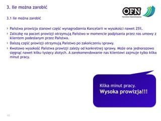 3. Ile można zarobić103.1 Ile można zarobićPaństwa prowizja stanowi część wynagrodzenia Kancelarii w wysokości nawet 25%.Zaliczkę na poczet prowizji otrzymują Państwo w momencie podpisania przez nas umowy z klientem podesłanym przez Państwa.Dalszą część prowizji otrzymują Państwo po zakończeniu sprawy.Kwotowo wysokość Państwa prowizji zależy od konkretnej sprawy. Może ona jednorazowo sięgnąć nawet kilku tysięcy złotych. A zarekomendowanie nas klientowi zajmuje tylko kilka minut pracy.Kilka minut pracy.Wysoka prowizja!!!