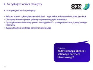 4. Co zyskujesz oprócz pieniędzy124.1 Co zyskujesz oprócz pieniędzyPaństwa klienci są kompleksowo obsłużeni - wyprzedzacie Państwo konkurencję o krokOferujemy Państwu pomoc prawną na preferencyjnych warunkachZyskują Państwo dodatkowy prestiż i wiarygodność - pomagamy w kreacji pozytywnego wizerunkuZyskują Państwo solidnego partnera biznesowegoZyskujesz:Zadowolonego klienta i solidnego partnera biznesowego! 