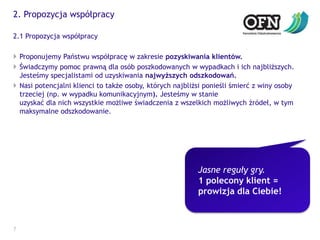 2. Propozycja współpracy72.1 Propozycja współpracyProponujemy Państwu współpracę w zakresie pozyskiwania klientów.Świadczymy pomoc prawną dla osób poszkodowanych w wypadkach i ich najbliższych. Jesteśmy specjalistami od uzyskiwania najwyższych odszkodowań.Nasi potencjalni klienci to także osoby, których najbliżsi ponieśli śmierć z winy osoby trzeciej (np. w wypadku komunikacyjnym). Jesteśmy w stanieuzyskać dla nich wszystkie możliwe świadczenia z wszelkich możliwych źródeł, w tym maksymalne odszkodowanie.Jasne reguły gry.1 polecony klient =  prowizja dla Ciebie!