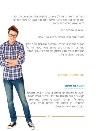 ‫משדרת חוסר גישה למשאבים. במקרה הזה, המשאב המדובר‬
‫הוא מידע. גבר עם מראה מיושן הוא גבר שאין לו גישה למידע‬
                              ‫חדש הנוגע לאופנה הנוכחית.‬

                                     ‫נשמע די מבלבל הא?‬

                 ‫לנסות יותר מידי לעומת לנסות מעט מידי....‬

         ‫בשביל להתלבש בצורה אופנתית ומושכת אתה צריך‬
          ‫לאזן בין הרבה גורמים שונים. בוא נסקור את כל‬
           ‫הגורמים האלה ונבין בדיוק מה אתה כן צריך לשדר‬
                                   ‫באמצעות הלבוש שלך:‬




                                  ‫מה שיוצר משיכה:‬

                                        ‫תכונות של אלפא:‬

          ‫הרבה מהתכונות שרשומות ברשימה הבאה נופלים‬
          ‫לקטגוריה של ‘תכונות של זכר אלפא’. נשים רוצות‬
           ‫להיות ליד גברים חזקים שנתפסים כמנהיגים‬
            ‫חברתיים. הן דוחות בלי רחמים גברים שלא‬
                               ‫מציגים את התכונות האלו.‬


                         ‫} 21 {‬
 