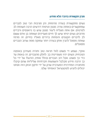 ‫מבין תקשורת ברובד הלא מודע:‬

‫נשים מתקשורת בצורה מרומזת, והן מגיבות הכי טוב לגברים‬
‫שמתקשרים באותה צורה. סגנון וטיפוח דורשים הרבה תשומת לב‬
‫לפרטים. אם אתה מצליח ליצור סגנון שיש בו ניואנסים ורבדים‬
‫מרובים, נשים יניחו שיש לך חיים מעניינים ושאתה בן אדם ששם‬
‫לב לדברים הקטנים והפחות ברורים מאליו בחיים, זה מרמז‬
‫שאתה מסוגל להבין אותן בצורה יותר עמוקה ממה שרוב הגברים‬
                                               ‫מסוגלים. ‬

‫אוקיי, נשמע די פשוט לא? תראה טוב ותהיה מעודכן באופנה‬
‫הנוכחית, ונשים יהיו מעוניינות בך. לחלק מהגברים, זה באמת עד‬
‫כדי כך פשוט. אבל רוב הגברים (כולל אותי), הורעלו על ידי כל‬
‫כך הרבה מידע מבלבל והשפעות חברתיות שליליות שהם קיבלו‬
‫מהחברה המודרנית המערבית שרק על ידי תיקון הנזק הזה אנחנו‬
                       ‫יכולים להגיע לפוטנציאל האמיתי שלנו.‬




                          ‫} 51 {‬
 