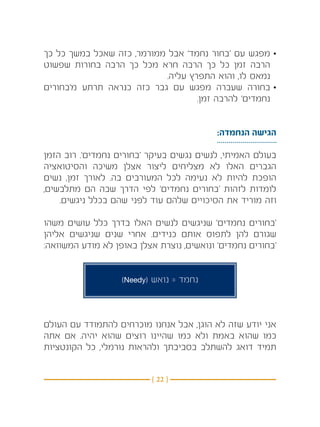 ‫•מפגש עם ‘בחור נחמד’ אבל ממורמר, כזה שאכל במשך כל כך‬
‫הרבה זמן כל כך הרבה חרא מכל כך הרבה בחורות שפשוט‬
                           ‫נמאס לו, והוא התפרץ עליה.‬
‫•בחורה שעברה מפגש עם גבר כזה כנראה תרתע מ’בחורים‬
                                   ‫נחמדים’ להרבה זמן.‬


                                           ‫הגישה הנחמדה:‬

‫בעולם האמיתי, לנשים נגשים בעיקר ‘בחורים נחמדים’. רוב הזמן‬
‫הגברים האלו לא מצליחים ליצור אצלן משיכה והסיטואציה‬
‫הופכת להיות לא נעימה לכל המעורבים בה. לאורך זמן, נשים‬
‫לומדות לזהות ‘בחורים נחמדים’ לפי הדרך שבה הם מתלבשים,‬
    ‫וזה מוריד את הסיכויים שלהם עוד לפני שהם בכלל ניגשים.‬

‫‘בחורים נחמדים’ שניגשים לנשים האלו בדרך כלל עושים משהו‬
‫שגורם להן לתפוס אותם כנידים. אחרי שנים שניגשים אליהן‬
‫‘בחורים נחמדים’ ונואשים, נוצרת אצלן באופן לא מודע המשוואה:‬


                   ‫נחמד = נואש (‪)Needy‬‬



‫אני יודע שזה לא הוגן, אבל אנחנו מוכרחים להתמודד עם העולם‬
‫כמו שהוא באמת ולא כמו שהיינו רוצים שהוא יהיה. אם אתה‬
‫תמיד דואג להשתלב בסביבתך ולהראות נורמלי, כל הקונטציות‬


                          ‫} 22 {‬
 