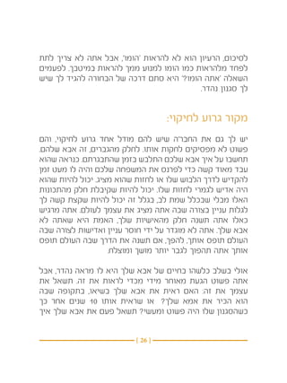 ‫לסיכום, הרעיון הוא לא להראות ‘הומו’, אבל אתה לא צריך לתת‬
‫לפחד מלהראות כמו הומו למנוע ממך להראות במיטבך. לפעמים‬
‫השאלה ‘אתה הומו?’ היא סתם דרכה של הבחורה להגיד לך שיש‬
                                         ‫לך סגנון נהדר. ‬


                                   ‫מקור גרוע לחיקוי:‬
‫יש לך גם את החבר’ה שיש להם מודל אחד גרוע לחיקוי, והם‬
‫פשוט לא מפסיקים לחקות אותו. לחלק מהגברים, זה אבא שלהם.‬
‫תחשבו על איך אבא שלכם התלבש בזמן שהתבגרתם. כנראה שהוא‬
‫עבד מאוד קשה כדי לפרנס את המשפחה שלכם והיה לו מעט זמן‬
‫להקדיש לדרך הלבוש שלו או לחזות שהוא מציג. יכול להיות שהוא‬
‫היה אדיש לגמרי לחזות שלו. יכול להיות שקיבלת חלק מהתכונות‬
‫האלו מבלי שבכלל שמת לב, בגלל זה יכול להיות שקצת קשה לך‬
‫לגלות עניין בצורה שבה אתה מציג את עצמך לעולם. אתה מרגיש‬
‫כאלו אתה תשנה חלק מהאישיות שלך, האמת היא שאתה לא‬
‫אבא שלך. אתה לא מוגדר על ידי חוסר עניין ואדישות לצורה שבה‬
‫העולם תופס אותך, להפך, אם תשנה את הדרך שבה העולם תופס‬
                    ‫אותך אתה תהפוך לגבר יותר מושך ומוצלח. ‬

‫אולי בשלב כלשהו בחיים של אבא שלך היא לו מראה נהדר, אבל‬
‫אתה פשוט הגעת מאוחר מידי מכדי לראות את זה. תשאל את‬
‫עצמך את זה: האם ראית את אבא שלך בשיאו, בתקופה שבה‬
‫הוא הכיר את אמא שלך?  או שראית אותו 01 שנים אחר כך‬
‫כשהסגנון שלו היה פשוט ומעשי? תשאל פעם את אבא שלך איך‬


                          ‫} 62 {‬
 