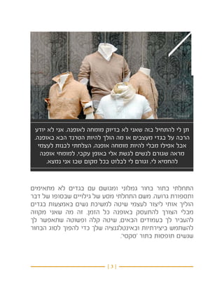 ‫1‬
 ‫תן לי להתחיל בזה שאני לא בדיוק מומחה לאופנה. אני לא יודע‬
 ‫הרבה על בגדי מעצבים או מה הולך להיות הטרנד הבא באופנה.‬
   ‫אבל אפילו מבלי להיות מומחה אופנה, הצלחתי לבנות לעצמי‬
    ‫מראה שגורם לנשים לגשת אלי באופן עקבי, למומחי אופנה‬
      ‫להחמיא לי, וגורם לי לבלוט בכל מקום שבו אני נמצא.‬


‫התחלתי בתור בחור גמלוני ומגושם עם בגדים לא מתאימים‬
‫ותספורת גרועה. משם התחלתי מסע של גילויים שבסופו של דבר‬
‫הוליך אותי ליצור לעצמי שיטה למשיכת נשים באמצעות בגדים‬
‫מבלי הצורך להתעסק באופנה כל הזמן. זה מה שאני מקווה‬
‫להעביר לך בעמודים הבאים, שיטה קלה ופשוטה שתאפשר לך‬
‫להשתמש ביצירתיות ובאינטלגנציה שלך כדי להפוך לסוג הבחור‬
                               ‫שנשים תופסות בתור ‘סקסי’.‬



                           ‫}3{‬
 