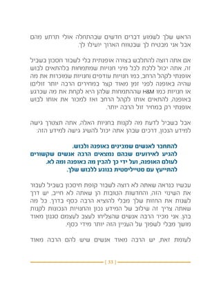 ‫הראש שלך לשמוע דברים חדשים שבהתחלה אולי תרתע מהם‬
               ‫אבל אני מבטיח לך שבטווח הארוך יועילו לך.‬

‫אם אתה רוצה להתלבש בצורה אופנתית בלי לשבור חסכון בשביל‬
‫זה, אתה יכול ללכת לכל מיני חנויות שמתמחות בלהתאים לבוש‬
‫אופנתי לקהל הרחב, כמו חנויות עודפים (חנויות שמוכרות את מה‬
‫שהיה באופנה לפני זמן מאוד קצר במחירים הרבה יותר זולים)‬
‫או חנויות כמו ‪ HM‬שההתמחות שלהן היא לקחת את מה שכרגע‬
‫באופנה, להתאים אותו לקהל הרחב ואז למכור את אותו לבוש‬
                           ‫אופנתי רק במחיר זול הרבה יותר.‬

‫אבל בשביל לדעת מה לקנות בחניות האלה, אתה תצטרך גישה‬
  ‫למידע הנכון, דרכים שבהן אתה יכול להשיג גישה למידע הזה:‬

               ‫להתחבר לאנשים שמבינים באופנה ולבוש.‬
‫להגיע לאירועים שבהם נמצאים הרבה אנשים שקשורים‬
     ‫לעולם האופנה, ועל ידי כך להבין מה באופנה ומה לא.‬
             ‫להתייעץ עם סטייליסטית בנוגע ללבוש שלך.‬

‫עכשיו כנראה שאתה לא רוצה לשבור קופת חיסכון בשביל לעבור‬
‫את השינוי הזה, והחדשות הטובות הן שאתה לא חייב, יש דרך‬
‫לשנות את החזות שלך מבלי להוציא הרבה כסף בדרך. כל מה‬
‫שאתה צריך זה שילוב של המידע נכון והחנויות הנכונות לקנות‬
‫בהן. אני מכיר הרבה אנשים שהצליחו לעצב לעצמם סגנון מאוד‬
             ‫מושך מבלי לשפוך על העניין הזה יותר מידי כסף.‬

‫לעומת זאת, יש הרבה מאוד אנשים שיש להם הרבה מאוד‬


                          ‫} 33 {‬
 