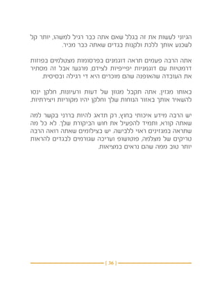 ‫הגיוני לעשות את זה בגלל שאם אתה כבר רגיל למשהו, יותר קל‬
            ‫לשכנע אותך ללכת ולקנות בגדים שאתה כבר מכיר.‬

‫אתה הרבה פעמים תראה דוגמנים בפרסומות מצטלמים בפוזות‬
‫דרמטיות עם דוגמניות יפייפיות לצידם, מרגש! אבל זה מסתיר‬
    ‫את העובדה שהאופנה שהם מוכרים היא די רגילה ובסיסית.‬

‫באותו מגזין, אתה תקבל מגוון של דעות ורעיונות, חלקן ינסו‬
‫להשאיר אותך באזור הנוחות שלך וחלקן יהיו מקוריות ויצירתיות.‬

‫יש הרבה מידע איכותי בחוץ, רק תדאג להיות בררני בקשר למה‬
‫שאתה קורא, ותמיד להפעיל את חוש הביקורת שלך. לא כל מה‬
‫שתראה במגזינים ראוי ללבישה. יש בצילומים שאתה רואה הרבה‬
‫טריקים של מצלמה, פוטושופ ועריכה שגורמים לבגדים להראות‬
                       ‫יותר טוב ממה שהם נראים במציאות.‬




                          ‫} 63 {‬
 