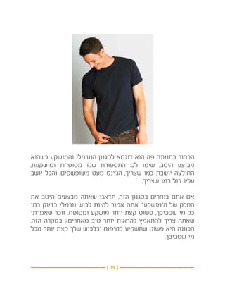 ‫הבחור בתמונה פה הוא דוגמא לסגנון הנורמלי והמושקע כשהוא‬
‫מבוצע היטב, שימו לב: התספורת שלו מטופחת ומושקעת,‬
‫החולצה יושבת כמו שצריך, הג’ינס מעט משופשפים, והכל יושב‬
                                     ‫עליו בול כמו שצריך.‬

‫אם אתם בוחרים בסגנון הזה, תדאגו שאתה מבצעים היטב את‬
‫החלק של ה”מושקע”. אתה אמור להיות לבוש נורמלי בדיוק כמו‬
‫כל מי שסביבך, פשוט קצת יותר מושקע ומטופח. זוכר שאמרתי‬
‫שאתה צריך להתאמץ להראות יותר טוב מאחרים? במקרה הזה,‬
‫הכוונה היא פשוט שתשקיע בטיפוח ובלבוש שלך קצת יותר מכל‬
                                             ‫מי שסביבך.‬



                         ‫} 93 {‬
 