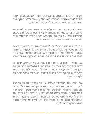 ‫רק כדי להבהיר, המטרה של השיטה הזאת היא לא להפוך אותך‬
‫להיות ‘גבר אופנתי’. המטרה היא להפוך אותך לגבר מושך. גבר‬
             ‫מושך וגבר אופנתי הם ממש לא ביטויים נרדפים.‬

‫מעבר לכך, המטרה היא שתצליח עם בחורות מושכות. לא אכפת‬
‫לי אם החברים, עמיתים לעבודה או בני המשפחה שלך מתרשמים‬
‫מהלבוש שלך. אם המטרה שלך היא להרשים את העמיתים שלך‬
                 ‫לעבודה אז אתה נמצא בעבודה הלא נכונה.‬

‫כדי להצליח בזה, חייב להיות לך חוש ‘מטרה וכיוון’. בימינו, גברים‬
‫נתונים למטר של מסרים מוטעים בנוגע לכל מה שקשור להופעה‬
‫שלהם. אני הולך לעזור לך להפריד את המחט מערימת השחט. כך‬
‫תוכל לגבש הופעה שתשדר לנשים שאתה גבר סקסי, מושך ונעים.‬

‫אם תצליח ליישם את הרעיונות בספר זה בצורה אפקטיבית, זה‬
‫יגרם לאינטרקציות שלך עם נשים להיות מוצלחות יותר. הגישה‬
‫שלך תהיה יותר קלילה, הבחורות יענו לך לטלפון לעיתים תכופות‬
‫יותר, יהיה לך קל יותר לקבוע דייטים ויהיה לך הרבה יותר קל‬
                                             ‫לקדם עניינים.‬

‫אם אתה אחד ממיליוני הגברים אי שם שאומר לעצמו כל חייו‬
‫“בגדים לא מעניינים אותי, אני לובש רק מה שנוח לי”. אתה‬
‫מפספס את אחת מהדרכים הכי קלות למשוך נשים אפילו עוד‬
‫לפני שאתה מוציא מילה מהפה. דמיין לעצמך שיש בידך את‬
‫הדרך להשיג את תשומת ליבן של הבחורות מבלי שתצטרך להיות‬
‫הבחור הכי מקורי או הכי מגניב בסביבה. אפילו לא תצטרך לספר‬
                                  ‫סיפורי אלף לילה ולילה.‬


                             ‫}4{‬
 