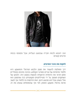 ‫הנה דוגמא לכמה חבר’ה שכמעט הצליחו, אבל פספסו בכמה‬
                                      ‫פרטים קטנים:‬


                                    ‫לחקות את כוכבי הסרטים:‬

‫דרך מומלצת להעשיר את סגנון הלבוש הנורמלי והמושקע היא‬
‫ללמוד מדמויות של גברים מסרטי הקולנוע. בהרבה סרטים פופלריים‬
‫אתם תראו את הדמויות הראשיות לבושות בסגנון הזה. הלבוש של‬
‫השחקנים מעוצב על ידי סטייליסטים מקצועיים, ככה שהסגנון הוא‬
‫אולי פשוט, אבל הוא מבוצע היטב. זאת הזדמנות פז ללמוד איך לעצב‬
‫מראה נורמלי, מושקע ומאוזן, לפי איך שהמומחים עושים את זה.‬


                           ‫} 14 {‬
 