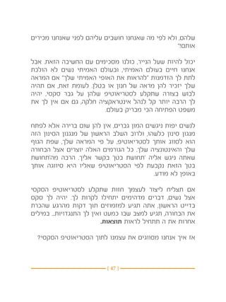 ‫שלהם, ולא לפי מה שאנחנו חושבים עליהם לפני שאנחנו מכירים‬
                                                 ‫אותם!”‬

‫יכול להיות שעל הנייר, כולנו מסכימים עם החשיבה הזאת. אבל‬
‫אנחנו חיים בעולם האמיתי, ובעולם האמיתי נשים לא הולכת‬
‫לתת לך הזדמנות “להראות את האופי האמיתי שלך” אם המראה‬
‫שלך יזכיר להן מראה של חנון או בטלן. לעומת זאת, אם תהיה‬
‫לבוש בצורה שתקלע לסטריאוטיפ שלהן על גבר סקסי, יהיה‬
‫לך הרבה יותר קל לנהל אינטראקציה חלקה, גם אם אין לך את‬
                        ‫משפט הפתיחה הכי מבריק בעולם.‬

‫לנשים יפות ניגשים המון גברים, אין להן שום ברירה אלא לפתח‬
‫מנגון סינון כלשהו, ולרוב השלב הראשון של מנגנון הסינון הזה‬
‫הוא לסווג אותך לסטריאוטיפ, על פי המראה שלך, שפת הגוף‬
‫שלך והאינטונציה שלך. כל הגורמים האלה יוצרים אצל הבחורה‬
‫שאתה ניגש אליה ‘תחושת בטן’ בקשר אליך. הרבה מה’תחושת‬
‫בטן’ הזאת נקבעת לפי הסטריאוטיפ שאליו היא סיווגה אותך‬
                                          ‫באופן לא מודע.‬

‫אם תצליח ליצור לעצמך חזות שתקלע לסטריאוטיפ הסקסי‬
‫אצל נשים, דברים מדהימים יתחילו לקרות לך. יהיה לך סקס‬
‫בדייט הראשון, אתה תגיע למזמוזים תוך דקות מהרגע שהכרת‬
‫את הבחורה, תגיע למצב שבו כמעט ואין לך התנגדויות... במילים‬
                           ‫אחרות את ה תתחיל לראות תוצאות.‬

  ‫אז איך אנחנו מסווגים את עצמנו לתוך הסטריאוטיפ הסקסי?‬



                          ‫} 74 {‬
 