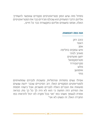 ‫נתחיל מזה שיש המון סטריאוטיפים סקסיים שאפשר להשתייך‬
‫אליהם. הדבר המצחיק הוא שכולנו מכירים כבר את הסטריאוטיפים‬
         ‫האלה, אנחנו נחשפים אליהם בתקשורת כבר כל חיינו...‬


                                        ‫הנה כמה דוגמאות:‬

                                                ‫כוכב רוק‬
                                                   ‫ראפר‬
                                                     ‫אמן‬
                                      ‫איש עסקים בחליפה‬
                                             ‫מאהב לטיני‬
                                           ‫יחצן מועדונים‬
                                            ‫מטרוסקסואל‬
                                             ‫סקייטבורדר‬
                                                    ‫גולש‬
                                                 ‫אופנוען‬
                                                     ‫גותי‬

‫אפילו נשים נחמדות ונורמליות, נמשכות לגבירם שמתאימים‬
‫לסטריאוטים הסקסיים האלו. רוב הסיכויים שכבר ידעת שנשים‬
‫מוצאות את הגברים האלה לגברים מושכים, אבל כישהו חסמת‬
‫את המידע הזה החוצה כי הוא לא היה לך כל כך נוח, כנראה‬
‫אמרת לעצמך משהו כמו “אני בכל מקרה לא יכול להראות כמו‬
                           ‫החבר’ה האלו, זה פשוט לא אני”‬




                          ‫} 84 {‬
 