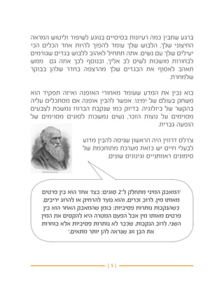 ‫ברגע שתבין כמה רעיונות בסיסיים בנוגע לשיפור וליטוש המראה‬
‫החיצוני שלך, הלבוש שלך עומד להפוך להיות אחד הכלים הכי‬
‫יעילים שלך עם נשים. אתה תתחיל לאהוב ללבוש בגדים שגורמים‬
‫לבחורות מושכות לשים לב אליך, ובנוסף לכך אתה גם ממש‬
‫תאהב לאסוף את הבגדים שלך מהרצפה בחדר שלהן בבוקר‬
                                                 ‫שלמחרת.‬

‫בוא נבין את המדע שעומד מאחורי האופנה ואיזה תפקיד הוא‬
‫משחק בעולם של ימינו: אפשר להבין אופנה אם מסתכלים עליה‬
‫בהקשר של ביולוגיה. בדיוק כמו שנקבת הברווז נמשכת לצבעים‬
‫מסוימים על נוצות הזכר, נשים נמשכות לסוגים מסוימים של‬
                                            ‫הופעה גברית.‬

                   ‫צ’רלס דרווין היה הראשון שניסה להבין מדוע‬
                   ‫לבעלי חיים יש כזאת מערכת מתוחכמת של‬
                            ‫סימונים ראוותניים וגינונים שונים.‬




   ‫‘המאבק המיני מתחלק ל־2 סוגים: בצד אחד הוא בין פרטים‬
    ‫מאותו מין, לרוב זכרים, והוא נועד להרחיק או להרוג יריבים,‬
    ‫כשהנקבות נותרות פסיביות; בזמן שהמאבק האחר הוא בין‬
   ‫פרטים מאותו מין אבל הפעם המטרה היא להקסים את המין‬
   ‫השני, לרוב הנקבות, שכבר לא נותרות פסיביות אלא בוחרות‬
               ‫את הבן זוג שנראה להן יותר מתאים.’‬



                             ‫}5{‬
 