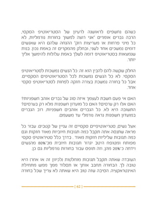 ‫כשהם נחשפים לראושנה לרעיון של הסטריאוטיפ הסקסי,‬
‫הרבה גברים אומרים “אני רוצה למשוך בחורות נורמליות, לא‬
‫כל מיני פרחות או מעריצות רוק” ההנחה שלהם היא שאנשים‬
‫דומים נמשכים אחד לשני, ובחלק מהמקרים זה באמת נכון. בנות‬
‫שנמצאות בסטריאוטיפ דומה לשלך באמת עלולות להימשך אליך‬
                                                   ‫יותר.‬

‫החלק שקשה להם להבין הוא זה: כל הנשים נמשכות לסטריאוטיפ‬
‫הסקסי. לא כל הנשים נמשכות לכל הסטריאוטיפים הסקסיים.‬
‫אבל כל בחורה נמשכת בצורה חזקה לפחות לסטריאוטיפ סקסי‬
                                                   ‫אחד.‬

‫האם אי פעם חשבת לעצמך איזה סוג של גברים אוהב חשפניות?‬
‫האם אלו רק ערסים? האם כל מועדון חשפנות מלא רק בערסים?‬
‫התשובה היא לא. כל הגברים אוהבים חשפניות. רוב הגברים‬
                  ‫במועדון חשפנות נראה נורמלי עד משעמם.‬

‫אצל נשים, סטריאוטיפיים סקסיים זה עניין של קטבים. עבור כל‬
‫מראה שתנסה אתה תקבל כמה תגובות חיוביות מאוד חזקות וגם‬
‫כמה תגובות שליליות חזקות מאוד . בדרך כלל סטיראוטיפ סקסי‬
‫מפותח ומטופח היטב יגרור תגובות חיובית מכ־%08 מהנשים‬
     ‫וידחה כ־%02 מהן, וזה תופס עבור בחורות נורמליות גם כן.‬

‫העובדה שאתה תקבל תגובות מוחלטות (לכיוון זה או אחר) היא‬
‫טובה לך. הבחורה תחבב אותך או תסלוד ממך ממש מתחילת‬
‫האינטראקציה. הסיבה שזה טוב היא שאתה לא צריך שכל בחורה‬


                          ‫} 26 {‬
 