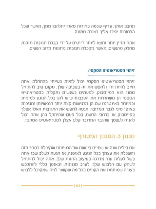 ‫תחבב אותך, עדיף שכמה בחורות מאוד יתלהבו ממך, מאשר שכל‬
                        ‫הבחורות יגיבו אליך בצורה מתונה.‬

‫אתה תזיין יותר ותצא ליותר דייטים על ידי קבלת תגובות חזקות‬
    ‫מחלק מהנשים, מאשר מקבלת תגובות מתונות מרוב הנשים.‬



                                   ‫זיהוי הסטריאוטיפ הסקסי:‬

‫זיהוי הסטריאוטיפ הסקסי יכול להיות בעייתי בהתחלה. אתה‬
‫חייב להיות חד ולחפש את זה בסביבה שלך. מקום טוב להתחיל‬
‫ממנו הוא הפייסבוק. לפעמים כשנשים נתקלות בסטריאוטיפ‬
‫הסקסי הן משחררות את העכבות שיש להן בכל הנוגע למיניות‬
‫(במיוחד באינטרנט שם הן מרגישות קצת יותר חופשיות) ומגיבות‬
‫באופן מיני לגבר המדובר. תנסה לחפש את התגובות האלו אצלך‬
‫בפייסבוק או ברחבי הרשת, בכל פעם שתיתקל בהן אתה יכול‬
  ‫להניח לעצמך שהגבר המדובר קלע אצלן לסטריאוטיפ הסקסי.‬


                            ‫סגנון 3: הסגנון המטורף‬
‫אם בילית שנה או שתיים ביישום של הרעיונות שקיבלת בספר הזה‬
‫והשכלת את עצמך בכל הנוגע לאופנה, אז הגעת לשלב שבו אתה‬
‫בשל לעלות עוד מדרגה בעיצוב החזות שלך. אתה יכול להתחיל‬
‫לשחק עם הלבוש שלך, לערב סגנונות, ובאופן כללי להתלבש‬
‫בצורה שמותחת את הקווים בכל מה שקשור למה שמקובל ללבוש‬


                          ‫} 36 {‬
 