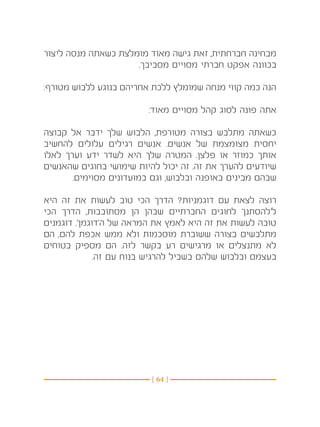 ‫מבחינה חברחתית, זאת גישה מאוד מומלצת כשאתה מנסה ליצור‬
                     ‫בכוונה אפקט חברתי מסויים מסביבך.‬

‫הנה כמה קווי מנחה שמומלץ ללכת אחריהם בנוגע ללבוש מטורף:‬

                         ‫אתה פונה לסוג קהל מסויים מאוד:‬

‫כשאתה מתלבש בצורה מטורפת, הלבוש שלך ידבר אל קבוצה‬
‫יחסית מצומצמת של אנשים. אנשים רגילים עלולים להחשיב‬
‫אותך כמוזר או פלצן. המטרה שלך היא לשדר ידע וערך לאלו‬
‫שיודעים להערך את זה. זה יכול להיות שימושי בחוגים שהאנשים‬
       ‫שבהם מבינים באופנה ובלבוש, וגם במועדונים מסוימים.‬

‫רוצה לצאת עם דוגמניות? הדרך הכי טוב לעשות את זה היא‬
‫ל’להסתנן’ לחוגים החברתיים שבהן הן מסתובבות, הדרך הכי‬
‫טובה לעשות את זה היא לאמץ את המראה של ה’דוגמן’. דוגמנים‬
‫מתלבשים בצורה ששוברת מוסכמות ולא ממש אכפת להם, הם‬
‫לא מתנצלים או מרגישים רע בקשר לזה. הם מספיק בטוחים‬
              ‫בעצמם ובלבוש שלהם בשביל להרגיש בנוח עם זה.‬




                         ‫} 46 {‬
 