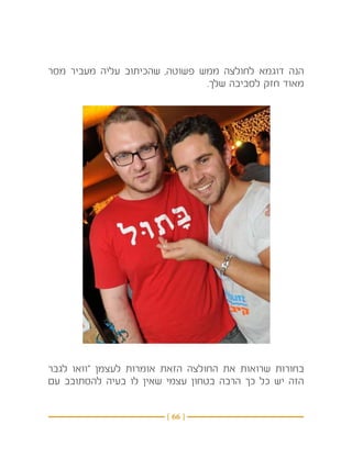 ‫הנה דוגמא לחולצה ממש פשוטה, שהכיתוב עליה מעביר מסר‬
                               ‫מאוד חזק לסביבה שלך.‬




‫בחורות שרואות את החולצה הזאת אומרות לעצמן “וואו לגבר‬
‫הזה יש כל כך הרבה בטחון עצמי שאין לו בעיה להסתובב עם‬


                        ‫} 66 {‬
 