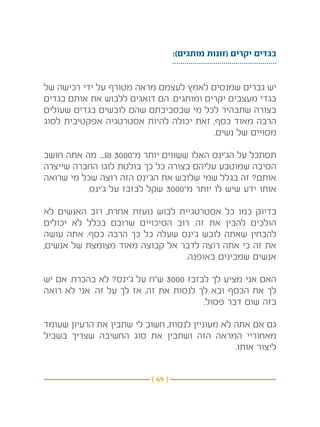 ‫בגדים יקרים (זונות מותגים):‬


‫יש גברים שמנסים לאמץ לעצמם מראה מטורף על ידי רכישה של‬
‫בגדי מעצבים יקרים ומותגים. הם דואגים ללבוש את אותם בגדים‬
‫בצורה שתבהיר לכל מי שבסביבתם שהם לובשים בגדים שעולים‬
‫הרבה מאוד כסף, זאת יכולה להיות אסטרטגיה אפקטיבית לסוג‬
                                         ‫מסויים של נשים.‬

‫תסתכל על הג’ינס האלו ששווים יותר מ־0003 ₪.... מה אתה חושב‬
‫הסיבה שמוטבע עליהם בצורה כל כך בולטת לוגו החברה שייצרה‬
‫אותם? זה בגלל שמי שלובש את הג’ינס הזה רוצה שכל מי שרואה‬
          ‫אותו ידע שיש לו יותר מ־0003 שקל לבזבז על ג’ינס.‬

‫בדיוק כמו כל אסטרטגיית לבוש נועזת אחרת, רוב האנשים לא‬
‫הולכים להבין את זה. רוב הסיכויים שרובם בכלל לא יכולים‬
‫להבחין שאתה לובש ג’ינס שעלה כל כך הרבה כסף. אתה עושה‬
‫את זה כי אתה רוצה לדבר אל קבוצה מאוד מצומצת של אנשים,‬
                                ‫אנשים שמבינים באופנה.‬

‫האם אני מציע לך לבזבז 0003 ש”ח על ג’ינס? לא בהכרח. אם יש‬
‫לך את הכסף ובא לך לנסות את זה, אז לך על זה. אני לא רואה‬
                                       ‫בזה שום דבר פסול.‬

‫גם אם אתה לא מעוניין לנסות, חשוב לי שתבין את הרעיון שעומד‬
‫מאחוריי המראה הזה ושתבין את סוג החשיבה שצריך בשביל‬
                                                ‫ליצור אותו.‬


                           ‫} 96 {‬
 