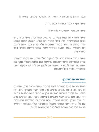 ‫ובמידה והן מחוברות אז תוריד את השיער שמחבר ביניהן!!!‬

                         ‫שיער גוף — כמה שפחות ככה עדיף.‬

                            ‫שיער גב, אף ואוזניים — להוריד!!!‬

‫שיער חזה — זה קצת בעייתי, יש נשים שאוהבות שיער בחזה, יש‬
‫נשים שמעדיפות בלי. בכל מקרה מה שלא תעשה תדאג שהוא‬
‫יהיה פחות או יותר מסודר ומטפוח ולא פרוע כמו איזה ג’ונגל.‬
‫אם תשאיר אותו במצב נורמלי אתה אמור להיות בסדר בכל‬
                                               ‫סיטואציה.‬

‫שיער ערווה — אולי כדאי לך לשקול לגלח אותו. אני ניסתי ומצאתי‬
‫שרוב הבחורות מאוד אוהבות שהאזור שם למטה מגולח ונקי. אם‬
‫אתה לא רוצה לגלח אז אפשר גם לקצץ גם לזה יש אפקט חיובי‬
                                 ‫שבחורות בדרך כלל אוהבות.‬


                                       ‫תמיד תראה במיטבך:‬

‫תמיד תראה טוב! כשאתה יוצא מהבית ואתה נראה טוב, אתה גם‬
‫מרגיש טוב. ברגע שאתה מרגיש טוב אתה יוצר לעצמך מצב רוח‬
‫חיובי. אם תמיד תשקיע במראה שלך — תמיד תצא מהבית במצב‬
‫רוח טוב. אם אתה יוצא מהבית כשאתה נראה טוב ומרגיש טוב,‬
‫זה יוצר אצלך לולאה חיובית שבה ההרגשה החיובית מתעצמת‬
‫עם כל גירוי חיובי שאתה מקבל מהסביבה שלך. בקיצור — תמיד‬
              ‫תראה הכי טוב שאתה יכול בכל סיטואציה נתונה.‬


                           ‫} 18 {‬
 