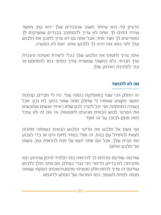 ‫הרעיון פה הוא שיותר חשוב שהבגדים שלך יראו טוב מאשר‬
‫שיהיו נוחים לך. אתה לא צריך להסתובב בבגדים שמציקים לך‬
‫ומפריעים לך מצד אחד, אבל אתה גם לא צריך לתכנן את הלבוש‬
      ‫שלך לפי כמה נוח יהיה לך ללבוש אותו. זאת לא המטרה.‬

‫אתה צריך לתפוס את הלבוש שלך ככלי ליצירת משיכה והגברת‬
‫ערך חברתי, ולא כמשהו שמשרת צורך בסיסי כמו להתחמם או‬
                                ‫עזר לסחיבת הארנק שלך.‬


                                           ‫מה לא ללבוש?‬

‫זה החלק הכי שנוי במחלוקת בספר שלי. היו לי חברים, קולגות‬
‫ואנשי מקצוע שאמרו לי שחלק ממה שאני כותב לא נכון. אבל‬
‫בשורה התחתונה אני יכל להגיד לכם שלא ראיתי אנשים שלובשים‬
‫את הפרטי לבוש הבאים מגיעים לתוצאות, אז אם זה לא עובד‬
                               ‫למה סתם לבזבז על זה זמן?‬

‫אף פעם אל תלבש את פריטי הלבוש הבאים כשאתה מתכוון‬
‫לצאת להתחיל עם בנות, זה אולי בסדר לחוף הים או כדי לצבוע‬
‫את הבית שלך, אבל אם אתה יוצא על מנת להראות טוב, פשוט‬
                                          ‫אל תלבש אותם:‬

‫שורטס: שורטס גורמים לך להראות כמו תלמיד תיכון שהרגע יצא‬
‫מהכיתה, לא בדיוק הדימוי הכי גברי בעולם. אם אתה הולך ללבוש‬
‫שורטס זה צריך להיות חלק ספציפי מהסטיראוטיפ הסקסי שאתה‬
          ‫מנסה לפתח לעצמך, כמו המראה של הגולש לדוגמא.‬


                          ‫} 38 {‬
 