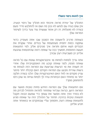 ‫איך לזהות ניסוי כושל?‬

‫התהליך של יצירת מראה איכותי הוא תהליך של ניסוי וטעיה.‬
‫אין שום בעיה עם לנחש לא נכון פה ושם או להתלבש מידי פעם‬
‫בצורה לא מוצלחת, זה רק אומר שעשית עוד צעד בדרך לשיפור‬
                                           ‫המראה שלך.‬

‫כשאתה מרכיב לראשונה את הסגנון שבו אתה מעוניין, כדאי‬
‫שתקנה כמות יחסית מצומצמת של בגדים. אחרי שקנית את‬
‫הבגדים תצא איתם ותראה איך מגיבים אליך, לפי התוצאות‬
‫תעשה התאמות, תמשיך ככה עד שאתה רואה שהתוצאות שהגעת‬
                            ‫אליהן הן משביעות רצון עבורך.‬

‫אתה צריך לפתוח לפחות 01 אינטראקציות שונות עם כל מראה‬
‫שאתה מנסה, לפני שאתה קובע מה האפקטיביות שלו. אחרי‬
‫זה תשווה את 01 הגישות שביצעת עם המראה הזה לעומת 01‬
‫גישות שהיית מבצע עם המראה הקודם. האם קיבלת יותר סימני‬
‫עניין מקודם או לא? האם האינטרקציות שלך הלכו בצורה חלקה‬
‫יותר או פחות? האם הבחורות עזרו לך לפתח שיחה או שהן ניסו‬
                                         ‫להתחמק ממך?‬

‫אם התוצאות שלך עם המראה החדש פחות טובות מאשר עם‬
‫המראה הישן, כנראה שכדאי שתחזור למראה ותתחיל לבדוק מה‬
‫לא בסדר ואיך אתה מפשר את עצמך כדי שפעם הבאה תקבל‬
‫תוצאות טובות בהרבה. תחזור על התהליך הזה עד שאתה מגיע‬
‫לתוצאות שאתה רוצה, ותסמוך עליי שבמוקדם או במאוחר אתה‬
                                           ‫תגיע אליהן.‬


                         ‫} 09 {‬
 