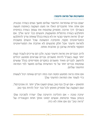 ‫החשיבות של מראה חיצוני:‬

‫ישנם גברים שהמראה החיצנוי שלהם מושך נשים בצורה טבעית,‬
‫אם אתה אחד מהגברים האלו אז מעט השקעה באופנה תעשה‬
‫בשבילך דרך ארוכה. מספיק שתטפח את עצמך בצורה בסיסית‬
‫ותתלבש בצורה נורמלית ומושקעת, והנשים כבר יגיעו אליך. אם‬
‫יש לך מראה חיצוני טבעי אז לא בטוח בכלל שאתה צריך להתלבש‬
‫כסטריאוטיפ סקסי, מהסיבה הפשוטה שכל הנשים נמשכות‬
‫למראה חיצוני אבל חלק מהנשים לא אוהבת את הסטריאוטיפ‬
                      ‫הסקסי (למרות שרובן כן אוהבות אותו).‬

‫לרוב הגברים אין מראה חיצוני טבעי, ולכן הם צריכים לעבוד קצת‬
‫יותר קשה בשביל להיות מושכים. גברים שנראים ממוצע יכולים‬
‫להחשב לגברים מאוד מושכים במקרים מסויימים בגלל שנשים‬
‫שופטות גברים יותר על פי האישיות שלהם מאשר לפי המראה‬
                                             ‫החיצוני שלהם.‬

‫אם אתה נראה ממוצע ומטה הנה כמה דברים שאתה יכול לעשות‬
                       ‫כדי לשפר את המראה החיצוני שלך:‬

‫תתאמן — אם יש לך גוף טוב, נשים ימשכו אליך יותר. זה אוניברסלי,‬
    ‫ועם השקעה של מספיק מאמץ לכל גבר יכול להיות גוף טוב.‬

‫יציבה טובה — אם ההליכה והיציבה שלך ישדרו לסביבה שלך‬
‫בטחון עצמי ונינוחות, אנשים יסווגו אותך תחת הקטגוריה של‬
                         ‫“נראה טוב” גם אם אתה לא כזה.‬



                            ‫} 19 {‬
 