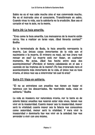 Los 53 Sutras de Sidharta Gautama Buda
Página 11
Sabio no es el que sabe mucho sino el que comprende mucho.
No es el instruido sino el consciente. Transfórmate en sabio.
Cuando vivas tu vida, usa la sabiduría no la erudición. Que sea el
corazón el que te guíe, no la mente.
Sutra 26: La hoja amarilla.
“Eres como la hoja amarilla. Los mensajeros de la muerte están
cerca. Vas a realizar un largo viaje. ¿Qué llevarás contigo?”
Budha
En la terminología de Buda, la hoja amarilla representa la
muerte. Las únicas cosas importantes de la vida son el
nacimiento y la muerte. El primero ya pasó, así que ¿para qué
pensar en eso? La muerte está por llegar, en cualquier
momento. No avisa. ¿Qué has hecho entre esos dos
acontecimientos? ¿Perdiste el tiempo cabalgando en el ego y
cayendo en las trampas de la mente? ¿Te has preparado para el
acontecimiento más importante de tu vida, el único que es tuyo
propio, el único que vas a interpretar tal cual tú eres?
Sutra 27: Viaja en solitario.
“Él no se entretiene con aquellos que tienen un hogar ni
tampoco con los descarriados. No queriendo nada, viaja en
solitario.” Budha
La vida es insegura por naturaleza propia, por lo tanto es de
simple lógica: aquellos que quieren estar más vivos, tienen que
vivir en la inseguridad. Cuanto mayor sea tu inseguridad, mayor
será tu vitalidad; cuanto mayor sea la falacia que conocemos
como seguridad, menor será tu vitalidad. Y para vivir la
inseguridad y dominarla hay que vivir en la soledad; hay que
aprender a vivir con uno mismo.
 