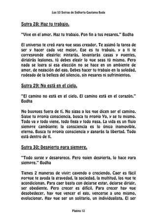 Los 53 Sutras de Sidharta Gautama Buda
Página 12
Sutra 28: Haz tu trabajo.
“Vive en el amor. Haz tu trabajo. Pon fin a tus pesares.” Budha
El universo te creó para que seas creador. Te asignó la tarea de
ser y hacer cada vez mejor. Ese es tu trabajo, y a ti te
corresponde elegirlo: pintarás, levantarás casas y puentes,
dirigirás legiones, tú debes elegir lo que seas tú mismo. Pero
nada se logra si esa elección no se hace en un ambiente de
amor, de negación del ego. Debes hacer tu trabajo en la soledad,
rodeado de la belleza del silencio, sin pesares ni sufrimientos.
Sutra 29: No está en el cielo.
“El camino no está en el cielo. El camino está en el corazón.”
Budha
No busques fuera de tí. No sigas a los que dicen ser el camino.
Sigue tu propia consciencia, busca tu propio Yo, y se tu mismo.
Todo va y todo viene, todo llega y todo pasa. La vida es un flujo
siempre cambiante; la consciencia es lo único inamovible,
eterno. Busca tu propia consciencia y ganarás la libertad. Todo
está dentro de tí.
Sutra 30: Despierto para siempre.
“Todo surge y desaparece. Pero quien despierta, lo hace para
siempre.” Budha
Tienes 2 maneras de vivir: cayendo o creciendo. Caer es fácil
porque te ayuda la gravedad, la sociedad, la multitud, los que te
acondicionan. Para caer basta con dejarse estar, dejarse dirigir,
ser obediente. Pero crecer es difícil. Para crecer hay que
desobedecer, hay que vencer el ego, vencerse a uno mismo,
evolucionar. Hay que ser un solitario, un individualista. El ser
 